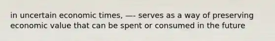 in uncertain economic times, —- serves as a way of preserving economic value that can be spent or consumed in the future