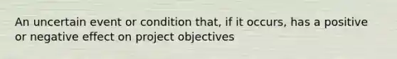 An uncertain event or condition that, if it occurs, has a positive or negative effect on project objectives