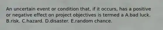 An uncertain event or condition that, if it occurs, has a positive or negative effect on project objectives is termed a A.bad luck. B.risk. C.hazard. D.disaster. E.random chance.