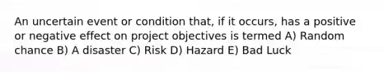 An uncertain event or condition that, if it occurs, has a positive or negative effect on project objectives is termed A) Random chance B) A disaster C) Risk D) Hazard E) Bad Luck