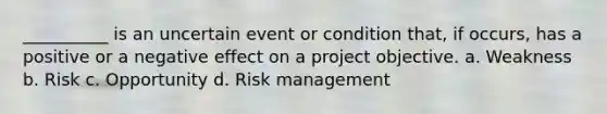 __________ is an uncertain event or condition that, if occurs, has a positive or a negative effect on a project objective. a. Weakness b. Risk c. Opportunity d. Risk management