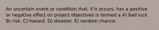 An uncertain event or condition that, if it occurs, has a positive or negative effect on project objectives is termed a A) bad luck. B) risk. C) hazard. D) disaster. E) random chance.