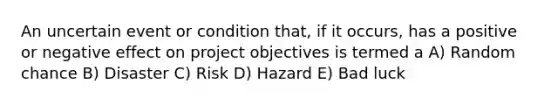 An uncertain event or condition that, if it occurs, has a positive or negative effect on project objectives is termed a A) Random chance B) Disaster C) Risk D) Hazard E) Bad luck