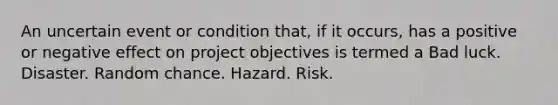 An uncertain event or condition that, if it occurs, has a positive or negative effect on project objectives is termed a Bad luck. Disaster. Random chance. Hazard. Risk.