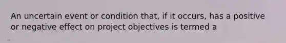 An uncertain event or condition that, if it occurs, has a positive or negative effect on project objectives is termed a