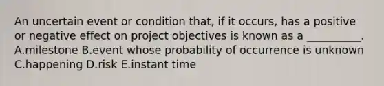 An uncertain event or condition that, if it occurs, has a positive or negative effect on project objectives is known as a __________. A.milestone B.event whose probability of occurrence is unknown C.happening D.risk E.instant time