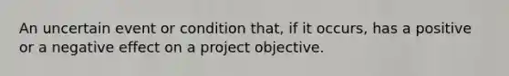 An uncertain event or condition that, if it occurs, has a positive or a negative effect on a project objective.