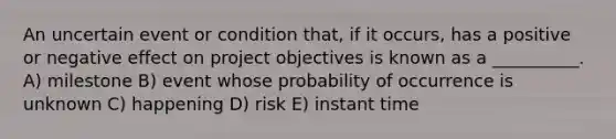 An uncertain event or condition that, if it occurs, has a positive or negative effect on project objectives is known as a __________. A) milestone B) event whose probability of occurrence is unknown C) happening D) risk E) instant time