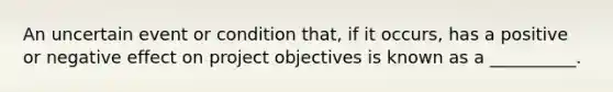 An uncertain event or condition that, if it occurs, has a positive or negative effect on project objectives is known as a __________.