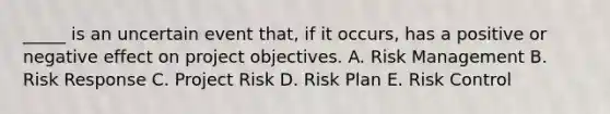 _____ is an uncertain event that, if it occurs, has a positive or negative effect on project objectives. A. Risk Management B. Risk Response C. Project Risk D. Risk Plan E. Risk Control