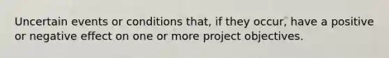 Uncertain events or conditions that, if they occur, have a positive or negative effect on one or more project objectives.