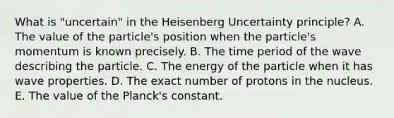 What is "uncertain" in the Heisenberg Uncertainty principle? A. The value of the particle's position when the particle's momentum is known precisely. B. The time period of the wave describing the particle. C. The energy of the particle when it has wave properties. D. The exact number of protons in the nucleus. E. The value of the Planck's constant.