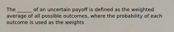 The ______ of an uncertain payoff is defined as the weighted average of all possible outcomes, where the probability of each outcome is used as the weights