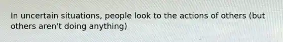 In uncertain situations, people look to the actions of others (but others aren't doing anything)