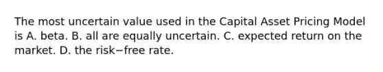 The most uncertain value used in the Capital Asset Pricing Model is A. beta. B. all are equally uncertain. C. expected return on the market. D. the risk−free rate.