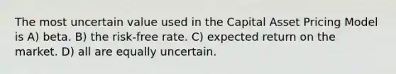 The most uncertain value used in the Capital Asset Pricing Model is A) beta. B) the risk-free rate. C) expected return on the market. D) all are equally uncertain.