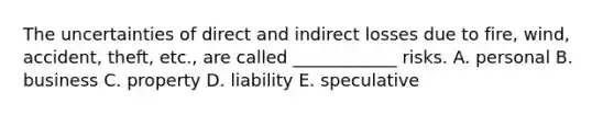 The uncertainties of direct and indirect losses due to fire, wind, accident, theft, etc., are called ____________ risks. A. personal B. business C. property D. liability E. speculative