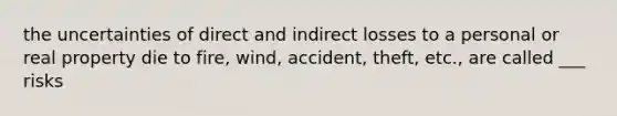 the uncertainties of direct and indirect losses to a personal or real property die to fire, wind, accident, theft, etc., are called ___ risks