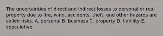 The uncertainties of direct and indirect losses to personal or real property due to fire, wind, accidents, theft, and other hazards are called risks. A. personal B. business C. property D. liability E. speculative