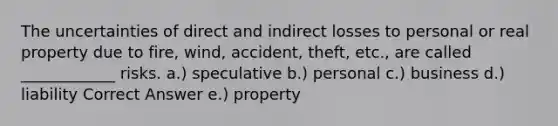 The uncertainties of direct and indirect losses to personal or real property due to fire, wind, accident, theft, etc., are called ____________ risks. a.) speculative b.) personal c.) business d.) liability Correct Answer e.) property