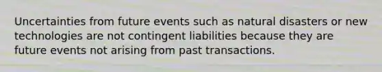 Uncertainties from future events such as natural disasters or new technologies are not contingent liabilities because they are future events not arising from past transactions.