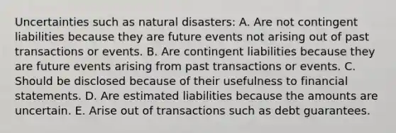 Uncertainties such as natural disasters: A. Are not contingent liabilities because they are future events not arising out of past transactions or events. B. Are contingent liabilities because they are future events arising from past transactions or events. C. Should be disclosed because of their usefulness to financial statements. D. Are estimated liabilities because the amounts are uncertain. E. Arise out of transactions such as debt guarantees.