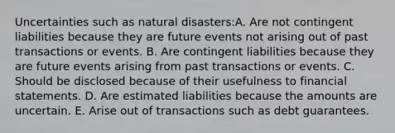 Uncertainties such as natural disasters:A. Are not contingent liabilities because they are future events not arising out of past transactions or events. B. Are contingent liabilities because they are future events arising from past transactions or events. C. Should be disclosed because of their usefulness to <a href='https://www.questionai.com/knowledge/kFBJaQCz4b-financial-statements' class='anchor-knowledge'>financial statements</a>. D. Are estimated liabilities because the amounts are uncertain. E. Arise out of transactions such as debt guarantees.