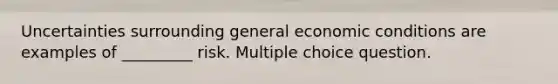 Uncertainties surrounding general economic conditions are examples of _________ risk. Multiple choice question.