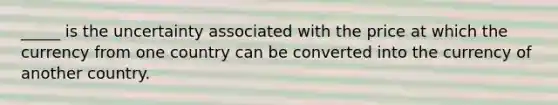 _____ is the uncertainty associated with the price at which the currency from one country can be converted into the currency of another country.​