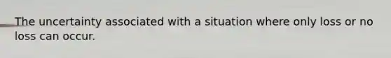 The uncertainty associated with a situation where only loss or no loss can occur.