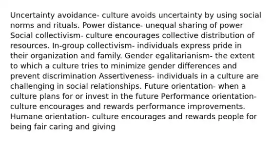 Uncertainty avoidance- culture avoids uncertainty by using social norms and rituals. Power distance- unequal sharing of power Social collectivism- culture encourages collective distribution of resources. In-group collectivism- individuals express pride in their organization and family. Gender egalitarianism- the extent to which a culture tries to minimize gender differences and prevent discrimination Assertiveness- individuals in a culture are challenging in social relationships. Future orientation- when a culture plans for or invest in the future Performance orientation- culture encourages and rewards performance improvements. Humane orientation- culture encourages and rewards people for being fair caring and giving