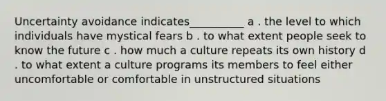 Uncertainty avoidance indicates__________ a . the level to which individuals have mystical fears b . to what extent people seek to know the future c . how much a culture repeats its own history d . to what extent a culture programs its members to feel either uncomfortable or comfortable in unstructured situations