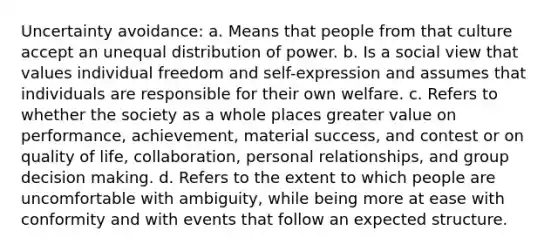 Uncertainty avoidance: a. Means that people from that culture accept an unequal distribution of power. b. Is a social view that values individual freedom and self-expression and assumes that individuals are responsible for their own welfare. c. Refers to whether the society as a whole places greater value on performance, achievement, material success, and contest or on quality of life, collaboration, personal relationships, and group decision making. d. Refers to the extent to which people are uncomfortable with ambiguity, while being more at ease with conformity and with events that follow an expected structure.