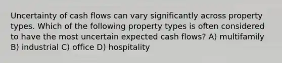 Uncertainty of cash flows can vary significantly across property types. Which of the following property types is often considered to have the most uncertain expected cash flows? A) multifamily B) industrial C) office D) hospitality