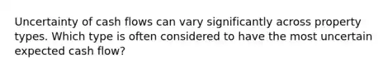 Uncertainty of cash flows can vary significantly across property types. Which type is often considered to have the most uncertain expected cash flow?