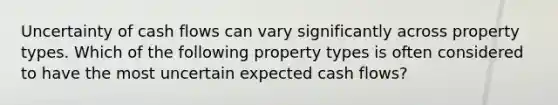 Uncertainty of cash flows can vary significantly across property types. Which of the following property types is often considered to have the most uncertain expected cash flows?