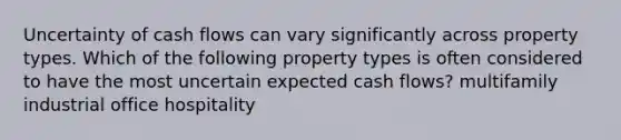 Uncertainty of cash flows can vary significantly across property types. Which of the following property types is often considered to have the most uncertain expected cash flows? multifamily industrial office hospitality