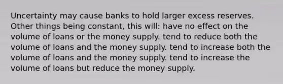 Uncertainty may cause banks to hold larger excess reserves. Other things being constant, this will: have no effect on the volume of loans or the money supply. tend to reduce both the volume of loans and the money supply. tend to increase both the volume of loans and the money supply. tend to increase the volume of loans but reduce the money supply.