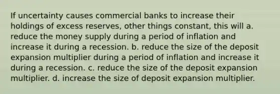 If uncertainty causes commercial banks to increase their holdings of excess reserves, other things constant, this will a. reduce the money supply during a period of inflation and increase it during a recession. b. reduce the size of the deposit expansion multiplier during a period of inflation and increase it during a recession. c. reduce the size of the deposit expansion multiplier. d. increase the size of deposit expansion multiplier.