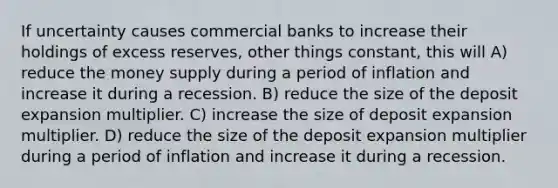 If uncertainty causes commercial banks to increase their holdings of excess reserves, other things constant, this will A) reduce the money supply during a period of inflation and increase it during a recession. B) reduce the size of the deposit expansion multiplier. C) increase the size of deposit expansion multiplier. D) reduce the size of the deposit expansion multiplier during a period of inflation and increase it during a recession.