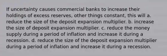 If uncertainty causes commercial banks to increase their holdings of excess reserves, other things constant, this will a. reduce the size of the deposit expansion multiplier. b. increase the size of deposit expansion multiplier. c. reduce the money supply during a period of inflation and increase it during a recession. d. reduce the size of the deposit expansion multiplier during a period of inflation and increase it during a recession.