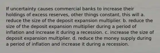 If uncertainty causes commercial banks to increase their holdings of excess reserves, other things constant, this will a. reduce the size of the deposit expansion multiplier. b. reduce the size of the deposit expansion multiplier during a period of inflation and increase it during a recession. c. increase the size of deposit expansion multiplier. d. reduce the money supply during a period of inflation and increase it during a recession.