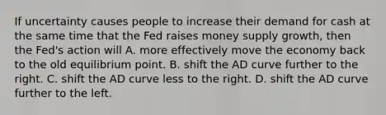 If uncertainty causes people to increase their demand for cash at the same time that the Fed raises money supply growth, then the Fed's action will A. more effectively move the economy back to the old equilibrium point. B. shift the AD curve further to the right. C. shift the AD curve less to the right. D. shift the AD curve further to the left.