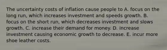 The uncertainty costs of inflation cause people to A. focus on the long​ run, which increases investment and speeds growth. B. focus on the short​ run, which decreases investment and slows growth. C. increase their demand for money. D. increase investment causing economic growth to decrease. E. incur more shoe leather costs.