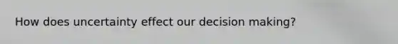 How does uncertainty effect our decision making?
