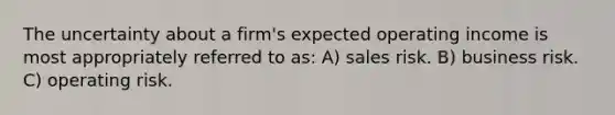 The uncertainty about a firm's expected operating income is most appropriately referred to as: A) sales risk. B) business risk. C) operating risk.