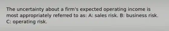 The uncertainty about a firm's expected operating income is most appropriately referred to as: A: sales risk. B: business risk. C: operating risk.