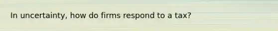 In uncertainty, how do firms respond to a tax?