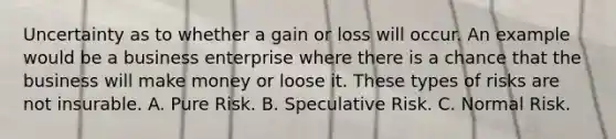 Uncertainty as to whether a gain or loss will occur. An example would be a business enterprise where there is a chance that the business will make money or loose it. These types of risks are not insurable. A. Pure Risk. B. Speculative Risk. C. Normal Risk.