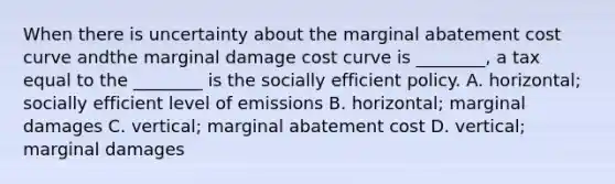 When there is uncertainty about the marginal abatement cost curve andthe marginal damage cost curve is ________, a tax equal to the ________ is the socially efficient policy. A. horizontal; socially efficient level of emissions B. horizontal; marginal damages C. vertical; marginal abatement cost D. vertical; marginal damages